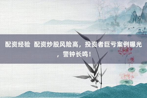 配资经验  配资炒股风险高，投资者巨亏案例曝光，警钟长鸣！