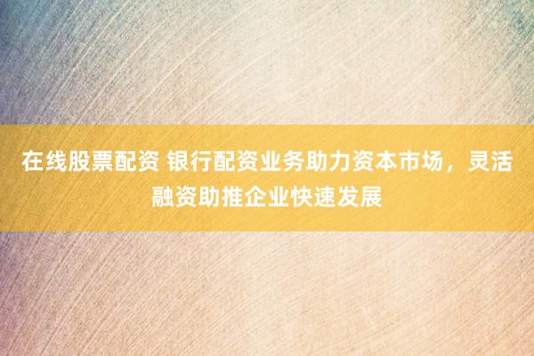 在线股票配资 银行配资业务助力资本市场，灵活融资助推企业快速发展